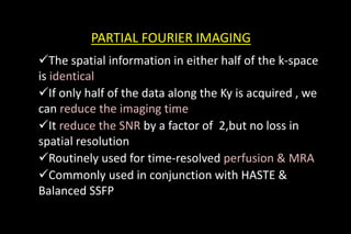 PARTIAL FOURIER IMAGING
PARTIAL FOURIER IMAGING
PARTIAL FOURIER IMAGING
The spatial information in either half of the k-space
is identical
If only half of the data along the Ky is acquired , we
can reduce the imaging time
It reduce the SNR by a factor of 2,but no loss in
spatial resolution
Routinely used for time-resolved perfusion & MRA
Commonly used in conjunction with HASTE &
Balanced SSFP
 