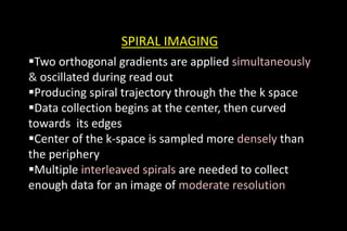 SPIRAL IMAGING
Two orthogonal gradients are applied simultaneously
& oscillated during read out
Producing spiral trajectory through the the k space
Data collection begins at the center, then curved
towards its edges
Center of the k-space is sampled more densely than
the periphery
Multiple interleaved spirals are needed to collect
enough data for an image of moderate resolution
 