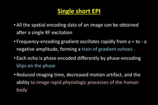 Single short EPI
• All the spatial encoding data of an image can be obtained
after a single RF excitation
• Frequency-encoding gradient oscillates rapidly from a + to - a
negative amplitude, forming a train of gradient echoes .
•Each echo is phase encoded differently by phase-encoding
blips on the phase
•Reduced imaging time, decreased motion artifact, and the
ability to image rapid physiologic processes of the human
body
 