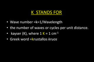 K STANDS FOR
• Wave number =k=1/Wavelength
• the number of waves or cycles per unit distance.
• kayser (K), where 1 K = 1 cm-1
• Greek word =krustallos kruos
 
