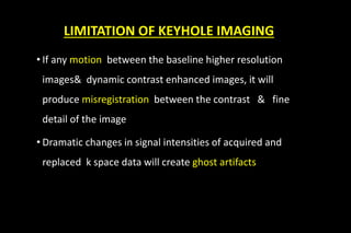LIMITATION OF KEYHOLE IMAGING
• If any motion between the baseline higher resolution
images& dynamic contrast enhanced images, it will
produce misregistration between the contrast & fine
detail of the image
• Dramatic changes in signal intensities of acquired and
replaced k space data will create ghost artifacts
 