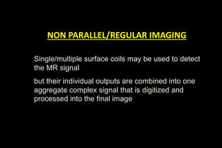 NON PARALLEL/REGULAR IMAGING
Single/multiple surface coils may be used to detect
the MR signal
but their individual outputs are combined into one
aggregate complex signal that is digitized and
processed into the final image


 