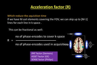 Acceleration factor (R)
Which reduce the aquisition time
If we have M coil elements covering the FOV, we can skip up to [M-1]
lines for each line in k-space .
This can be fractional as well:
no of phase-encodes to cover k-space
R = –––––––––––––––––––––––––
no of phase-encodes used in acquisition
iPAT factor (Siemens)
ASSET factor (GE)
SENSE factor (Philips)
 