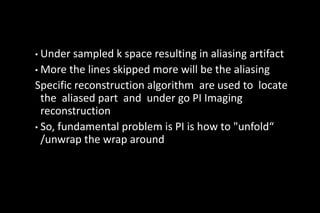 • Under sampled k space resulting in aliasing artifact
• More the lines skipped more will be the aliasing
Specific reconstruction algorithm are used to locate
the aliased part and under go PI Imaging
reconstruction
• So, fundamental problem is PI is how to "unfold“
/unwrap the wrap around
 