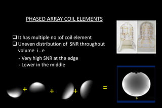 PHASED ARRAY COIL ELEMENTS
 It has multiple no :of coil element
 Uneven distribution of SNR throughout
volume i . e
- Very high SNR at the edge
- Lower in the middle
+ + + =
 