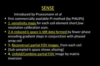 SENSE
Introduced by Pruessmann et al
 first commercially available PI method (by PHILIPS)
 1 -sensitivity maps for each coil element short,low
resolution calibration scan.
 2-A reduced k space is MR data formed by fewer phase
encoding gradient steps in conjunction with phased
array coil
 3. Reconstruct partial FOV images from each coil
 [Sub sampled k space shows aliasing]
 4. Unfold/Combine partial FOV image by matrix
inversion
 