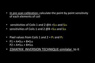 • In pre scan calibration- calculate the point by point sensitivity
of each elements of coil
• sensitivities of Coils 1 and 2 @A =S1A and S2A
• sensitivities of Coils 1 and 2 @B =S1B and S2B
• Pixel values from Coils 1 and 2 = P1 and P2
• P1 = A•S1A + B•S1B
P2 = A•S2A + B•S2B
• 2]MATRIX INVERSION TECHNIQUE-similalar to it
 