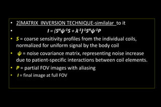 • 2]MATRIX INVERSION TECHNIQUE-similalar to it
• I = (SHψ-1S + λ-1)-1SHψ-1P
• S = coarse sensitivity profiles from the individual coils,
normalized for uniform signal by the body coil
• ψ = noise covariance matrix, representing noise increase
due to patient-specific interactions between coil elements.
• P = partial FOV images with aliasing
• I = final image at full FOV
 