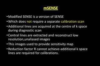 mSENSE
•Modified SENSE is a version of SENSE
•Which does not require a separate calibration scan
•Additional lines are acquired at the centre of k space
during diagnostic scan
•Central lines are extracted and reconstruct low
resolution,unaliased images
•This images used to provide sensitivity map
•Reduction factor R cannot achieve-additional k space
lines are required for calibrations.
 