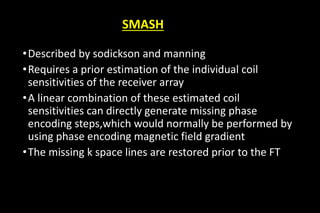 SMASH
•Described by sodickson and manning
•Requires a prior estimation of the individual coil
sensitivities of the receiver array
•A linear combination of these estimated coil
sensitivities can directly generate missing phase
encoding steps,which would normally be performed by
using phase encoding magnetic field gradient
•The missing k space lines are restored prior to the FT
 