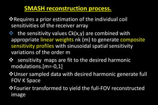Requires a prior estimation of the individual coil
sensitivities of the receiver array
 the sensitivity values Ck(x,y) are combined with
appropriate linear weights nk (m) to generate composite
sensitivity profiles with sinusoidal spatial sensitivity
variations of the order m
 sensitivity maps are fit to the desired harmonic
modulations.[m=-0,1]
Unser sampled data with desired harmonic generate full
FOV K Space
Fourier transformed to yield the full-FOV reconstructed
image
SMASH reconstruction process.
 