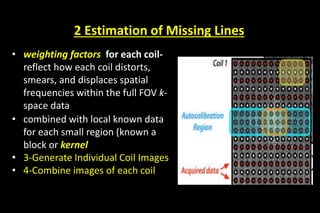 2 Estimation of Missing Lines
• weighting factors for each coil-
reflect how each coil distorts,
smears, and displaces spatial
frequencies within the full FOV k-
space data
• combined with local known data
for each small region (known a
block or kernel
• 3-Generate Individual Coil Images
• 4-Combine images of each coil
 