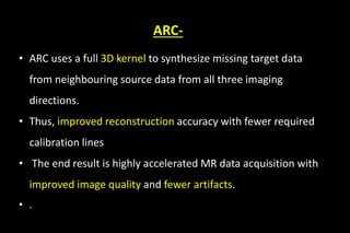 ARC-
• ARC uses a full 3D kernel to synthesize missing target data
from neighbouring source data from all three imaging
directions.
• Thus, improved reconstruction accuracy with fewer required
calibration lines
• The end result is highly accelerated MR data acquisition with
improved image quality and fewer artifacts.
• .
 