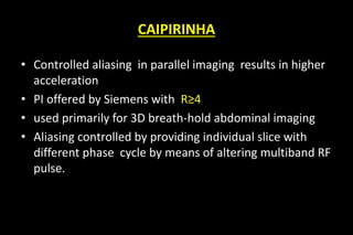 CAIPIRINHA
• Controlled aliasing in parallel imaging results in higher
acceleration
• PI offered by Siemens with R≥4
• used primarily for 3D breath-hold abdominal imaging
• Aliasing controlled by providing individual slice with
different phase cycle by means of altering multiband RF
pulse.
 