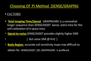 Choosing Of PI Method [SENSE/GRAPPA]
 FACTORS
 Total Imaging Time/Speed. GRAPPA/ARC is a somewhat
longer sequence than SENSE/ASSET becoz :extra time for the
self-calibration of k-space lines
• Signal-to-noise SENSE/ASSET provides slightly higher SNR
• [ But same SNR @ R=0 ]
• Body Region accurate coil sensitivity maps may difficult to
obtain for SENSE/ASSET ;SO, GRAPPA/ARC is preffered
 