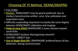 Choosing Of PI Method [SENSE/GRAPPA]
 FACTORS
 Motion: SENSE/ASSET may do poorly preferred due to
motion /recontruction artifact arise b/w calibration and
acquisition scans
 difficulty suspending respiration to exactly the same degree
between SENSE/ASSET calibration and imaging
 Field-of-view (FOV) GRAPPA/ARC is more tolerant toward
small FOVs
 SENSE/ASSET produce aliasing/wrap around if
full FOV < OBJECT Size
 Use in Single-Shot EPI : GRAPPA/ARC prefered becoz of less
distortion during reconstruction
 