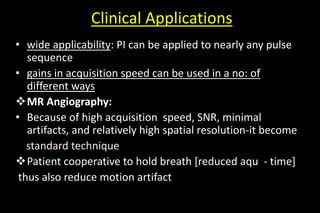 Clinical Applications
• wide applicability: PI can be applied to nearly any pulse
sequence
• gains in acquisition speed can be used in a no: of
different ways
MR Angiography:
• Because of high acquisition speed, SNR, minimal
artifacts, and relatively high spatial resolution-it become
standard technique
Patient cooperative to hold breath [reduced aqu - time]
thus also reduce motion artifact
 