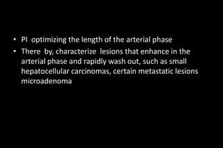 • PI optimizing the length of the arterial phase
• There by, characterize lesions that enhance in the
arterial phase and rapidly wash out, such as small
hepatocellular carcinomas, certain metastatic lesions
microadenoma
 