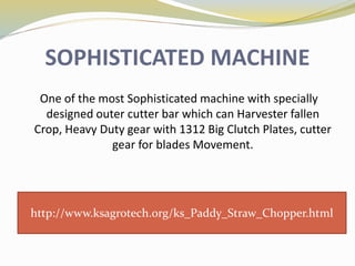 SOPHISTICATED MACHINE
One of the most Sophisticated machine with specially
designed outer cutter bar which can Harvester fallen
Crop, Heavy Duty gear with 1312 Big Clutch Plates, cutter
gear for blades Movement.
http://www.ksagrotech.org/ks_Paddy_Straw_Chopper.html
 