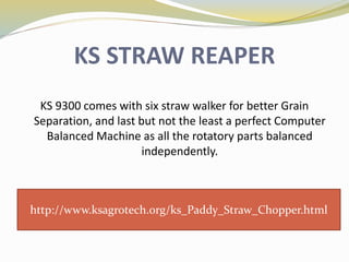 KS STRAW REAPER
KS 9300 comes with six straw walker for better Grain
Separation, and last but not the least a perfect Computer
Balanced Machine as all the rotatory parts balanced
independently.
http://www.ksagrotech.org/ks_Paddy_Straw_Chopper.html
 
