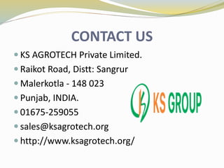 CONTACT US
 KS AGROTECH Private Limited.
 Raikot Road, Distt: Sangrur
 Malerkotla - 148 023
 Punjab, INDIA.
 01675-259055
 sales@ksagrotech.org
 http://www.ksagrotech.org/
 