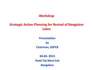 Workshop

Strategic Action Planning for Revival of Bangalore
                      Lakes

                    Presentation
                         by
                  Chairman, KSPCB

                    04-04- 2013
                 Hotel Taj West End
                     Bangalore
 