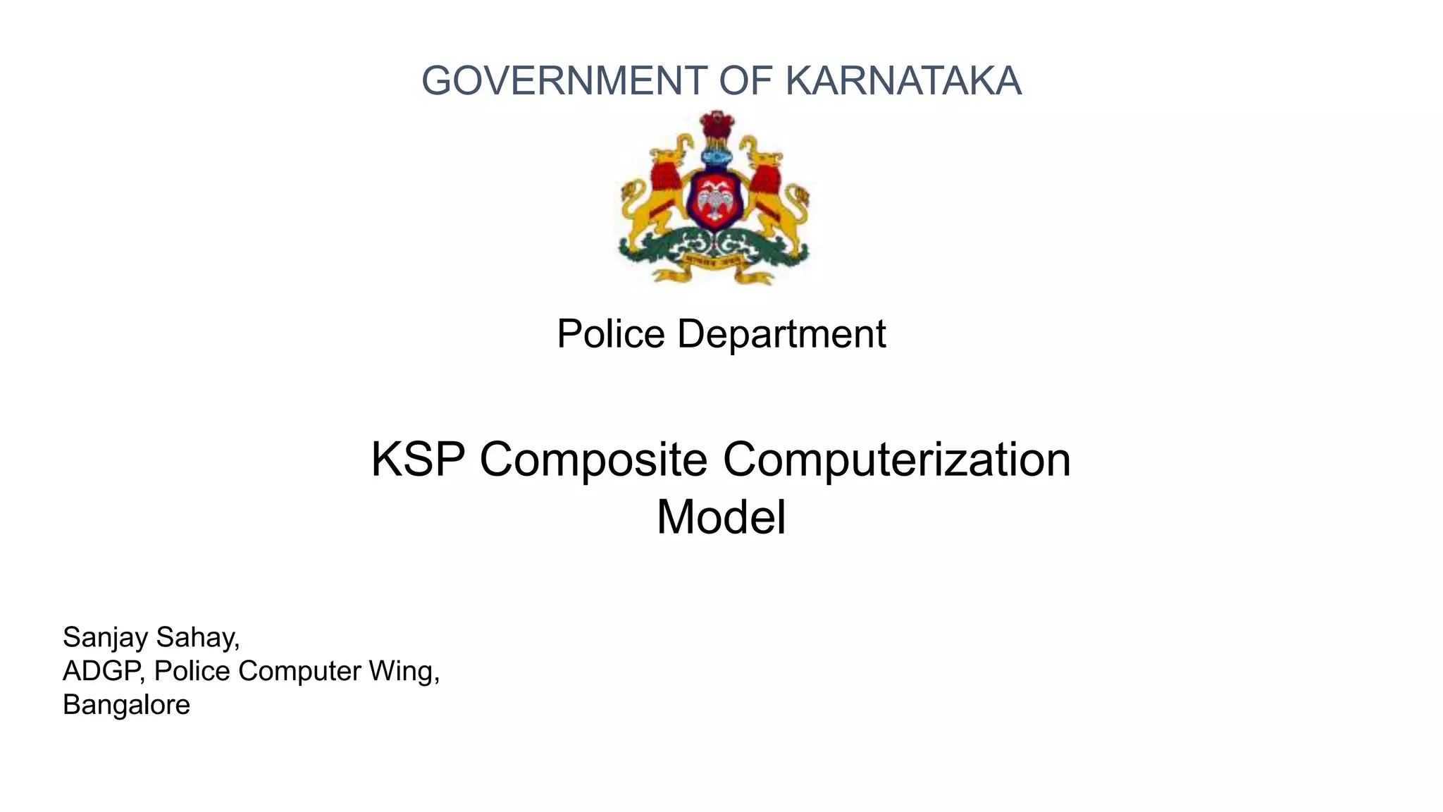 Sanjay Sahay,
ADGP, Police Computer Wing,
Bangalore
Police Department
KSP Composite Computerization
Model
GOVERNMENT OF KARNATAKA
 