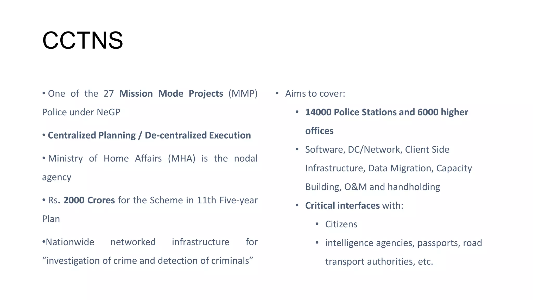 CCTNS
• One of the 27 Mission Mode Projects (MMP)
Police under NeGP
• Centralized Planning / De-centralized Execution
• Ministry of Home Affairs (MHA) is the nodal
agency
• Rs. 2000 Crores for the Scheme in 11th Five-year
Plan
•Nationwide networked infrastructure for
“investigation of crime and detection of criminals”
• Aims to cover:
• 14000 Police Stations and 6000 higher
offices
• Software, DC/Network, Client Side
Infrastructure, Data Migration, Capacity
Building, O&M and handholding
• Critical interfaces with:
• Citizens
• intelligence agencies, passports, road
transport authorities, etc.
 