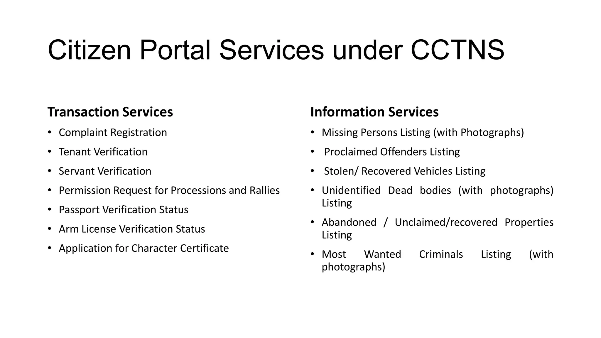Citizen Portal Services under CCTNS
Transaction Services
• Complaint Registration
• Tenant Verification
• Servant Verification
• Permission Request for Processions and Rallies
• Passport Verification Status
• Arm License Verification Status
• Application for Character Certificate
Information Services
• Missing Persons Listing (with Photographs)
• Proclaimed Offenders Listing
• Stolen/ Recovered Vehicles Listing
• Unidentified Dead bodies (with photographs)
Listing
• Abandoned / Unclaimed/recovered Properties
Listing
• Most Wanted Criminals Listing (with
photographs)
 