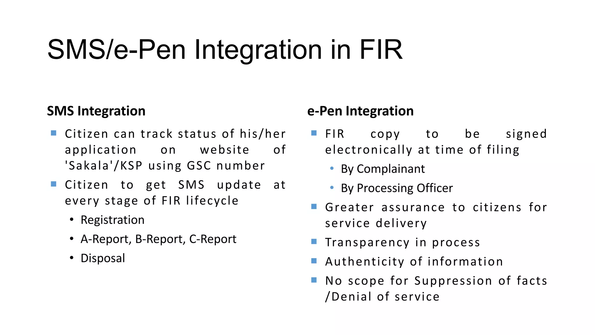 SMS/e-Pen Integration in FIR
SMS Integration
 Citizen can track status of his/her
application on website of
'Sakala'/KSP using GSC number
 Citizen to get SMS update at
every stage of FIR lifecycle
• Registration
• A-Report, B-Report, C-Report
• Disposal
e-Pen Integration
 FIR copy to be signed
electronically at time of filing
• By Complainant
• By Processing Officer
 Greater assurance to citizens for
service delivery
 Transparency in process
 Authenticity of information
 No scope for Suppression of facts
/Denial of service
 