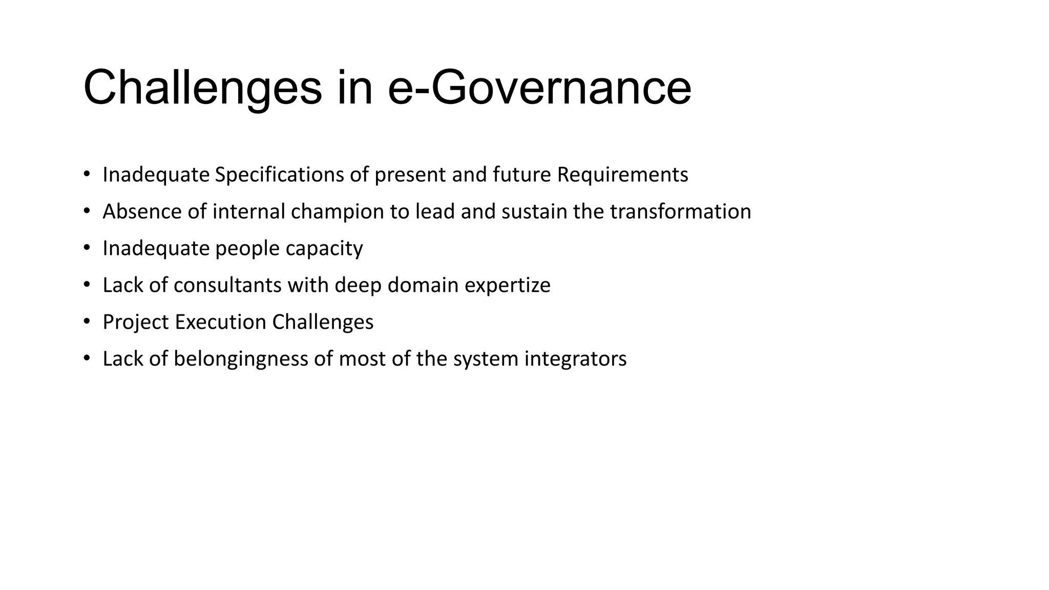 Challenges in e-Governance
• Inadequate Specifications of present and future Requirements
• Absence of internal champion to lead and sustain the transformation
• Inadequate people capacity
• Lack of consultants with deep domain expertize
• Project Execution Challenges
• Lack of belongingness of most of the system integrators
 