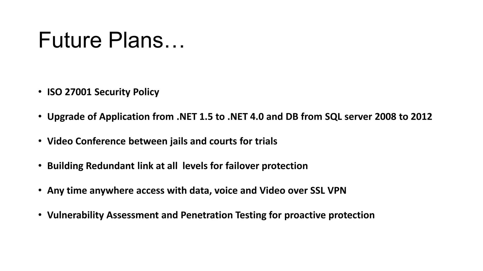 Future Plans…
• ISO 27001 Security Policy
• Upgrade of Application from .NET 1.5 to .NET 4.0 and DB from SQL server 2008 to 2012
• Video Conference between jails and courts for trials
• Building Redundant link at all levels for failover protection
• Any time anywhere access with data, voice and Video over SSL VPN
• Vulnerability Assessment and Penetration Testing for proactive protection
 