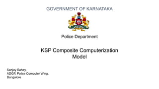 Sanjay Sahay,
ADGP, Police Computer Wing,
Bangalore
Police Department
KSP Composite Computerization
Model
GOVERNMENT OF KARNATAKA
 