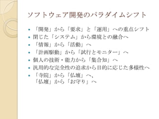 ソフトウェア開発のパラダイムシフト
   「開発」から「要求」と「運用」への重点シフト
   閉じた「システム」から環境との融合へ
   「情報」から「活動」へ
   「計画駆動」から「試行とモニター」へ
   個人の技術・能力から「集合知」へ
   汎用的な完全性の追求から目的に応じた多様性へ
   「寺院」から「仏壇」へ、
    「仏壇」から「お守り」へ
 