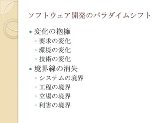 ソフトウェア開発のパラダイムシフト

   変化の抱擁
    ◦ 要求の変化
    ◦ 環境の変化
    ◦ 技術の変化
   境界線の消失
    ◦   システムの境界
    ◦   工程の境界
    ◦   立場の境界
    ◦   利害の境界
 