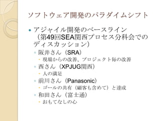 ソフトウェア開発のパラダイムシフト

   アジャイル開発のベースライン
    （第49回SEA関西プロセス分科会での
    ディスカッション）
    ◦ 阪井さん（SRA）
      現場からの改善、プロジェクト毎の改善
    ◦ 西さん（XPJUG関西）
      人の満足
    ◦ 前川さん（Panasonic）
      ゴールの共有（顧客も含めて）と達成
    ◦ 和田さん（富士通）
      おもてなしの心
 