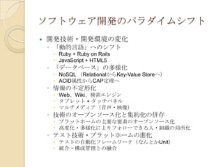 ソフトウェア開発のパラダイムシフト
   開発技術・開発環境の変化
    ◦ 「動的言語」へのシフト
      Ruby + Ruby on Rails
      JavaScript + HTML5
    ◦ 「データベース」の多様化
      NoSQL （RelationalからKey-Value Storeへ）
      ACID属性からCAP定理へ
    ◦ 情報の不定形化
      Web、Wiki、検索エンジン
      タブレット + タッチパネル
      マルチメディア（音声・映像）
    ◦ 技術のオープンソース化と集約化の併存
      プラットホームの主要な要素のオープンソース化
      高度化・多様化によりフォローできる人・組織の局所化
    ◦ テスト技術・プラットホームの進化
      テストの自動化フレームワーク（なんとかUnit）
      統合・構成管理との融合
 