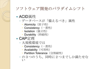ソフトウェア開発のパラダイムシフト
   ACID属性
    ◦ データベースが「備えるべき」属性
        Atomicity（原子性）
        Consistency（一貫性）
        Isolation（独立性）
        Durability（持続性）
   CAP定理
    ◦ 大規模環境では
      Consistency（一貫性）
      Availability（可用性）
      Partition Tolerance（分割耐性）
    ◦ の３つのうち、同時に２つまでしか満たせな
      い
 