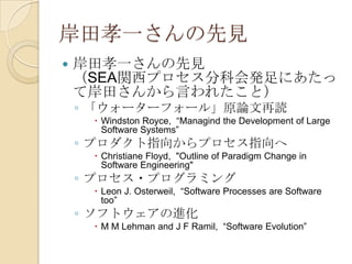 岸田孝一さんの先見
   岸田孝一さんの先見
    （SEA関西プロセス分科会発足にあたっ
    て岸田さんから言われたこと）
    ◦ 「ウォーターフォール」原論文再読
      Windston Royce, “Managind the Development of Large
       Software Systems”
    ◦ プロダクト指向からプロセス指向へ
      Christiane Floyd, "Outline of Paradigm Change in
       Software Engineering"
    ◦ プロセス・プログラミング
      Leon J. Osterweil, “Software Processes are Software
       too”
    ◦ ソフトウェアの進化
      M M Lehman and J F Ramil, “Software Evolution”
 