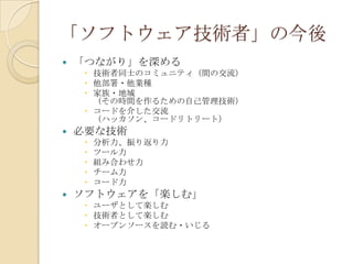 「ソフトウェア技術者」の今後
   「つながり」を深める
      技術者同士のコミュニティ（間の交流）
      他部署・他業種
      家族・地域
       （その時間を作るための自己管理技術）
      コードを介した交流
       （ハッカソン、コードリトリート）
   必要な技術
        分析力、振り返り力
        ツール力
        組み合わせ力
        チーム力
        コード力
   ソフトウェアを「楽しむ」
      ユーザとして楽しむ
      技術者として楽しむ
      オープンソースを読む・いじる
 