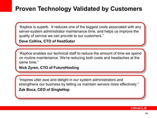 Proven Technology Validated by Customers  “ Ksplice enables our technical staff to reduce the amount of time we spend on routine maintenance. We ’ re reducing both costs and headaches at the same time. ” Nick Zyren, CTO of FutureHosting   “ Inspires utter awe and delight in our system administrators and strengthens our business by letting us maintain servers more effectively. ” Zak Boca, CEO of SingleHop   “ Ksplice is superb.  It reduces one of the biggest costs associated with any server-system administrator maintenance time, and helps us improve the quality of service we can provide to our customers. ” Dave Collins, CTO of HostGator   