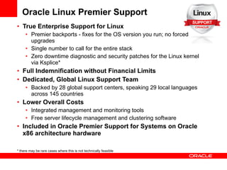 Oracle Linux Premier Support True Enterprise Support for Linux Premier backports - fixes for the OS version you run; no forced upgrades Single number to call for the entire stack Zero downtime diagnostic and security patches for the Linux kernel via Ksplice* Full Indemnification without Financial Limits Dedicated, Global Linux Support Team Backed by 28 global support centers, speaking 29 local languages across 145 countries Lower Overall Costs  Integrated management and monitoring tools Free server lifecycle management and clustering software Included in Oracle Premier Support for Systems on Oracle x86 architecture hardware * there may be rare cases where this is not technically feasible 