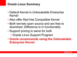 Oracle Linux Summary Default Kernel is  Unbreakable Enterprise Kernel Also offer Red Hat Compatible Kernel Both kernels open source and are free to download; Difference is in functionality Support pricing is same for both Oracle Linux Support Program Oracle recommends using the Unbreakable Enterprise Kernel 