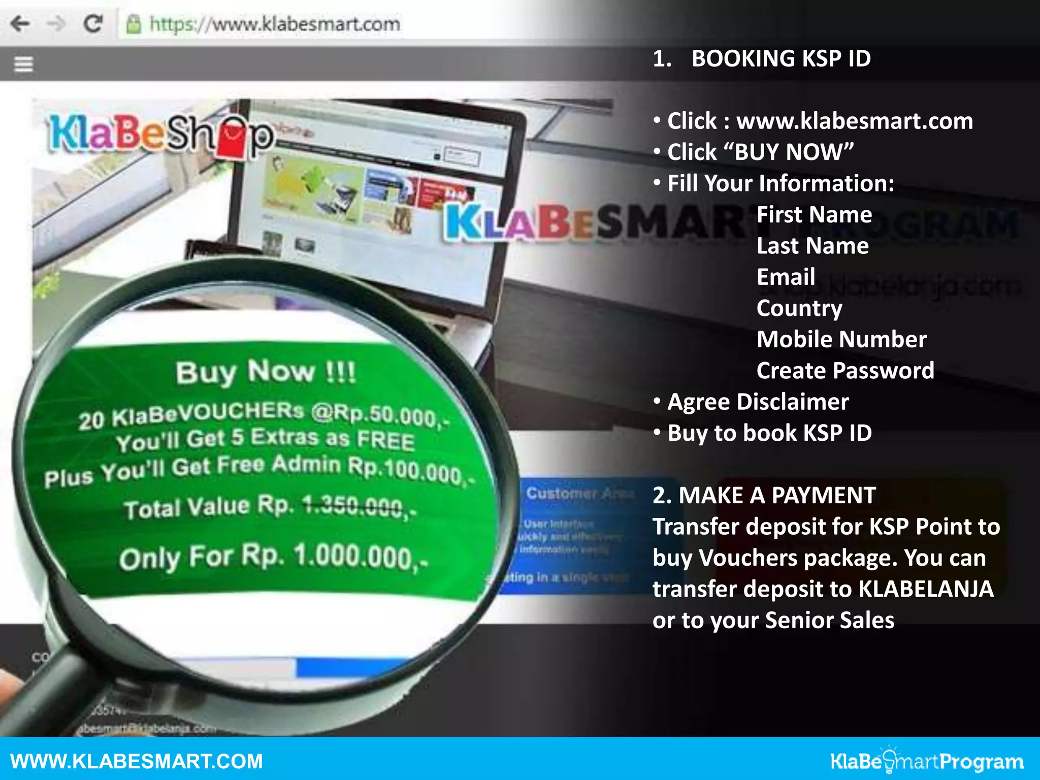 WWW.KLABESMART.COM
1. BOOKING KSP ID
• Click : www.klabesmart.com
• Click “BUY NOW”
• Fill Your Information:
First Name
Last Name
Email
Country
Mobile Number
Create Password
• Agree Disclaimer
• Buy to book KSP ID
2. MAKE A PAYMENT
Transfer deposit for KSP Point to
buy Vouchers package. You can
transfer deposit to KLABELANJA
or to your Senior Sales
 