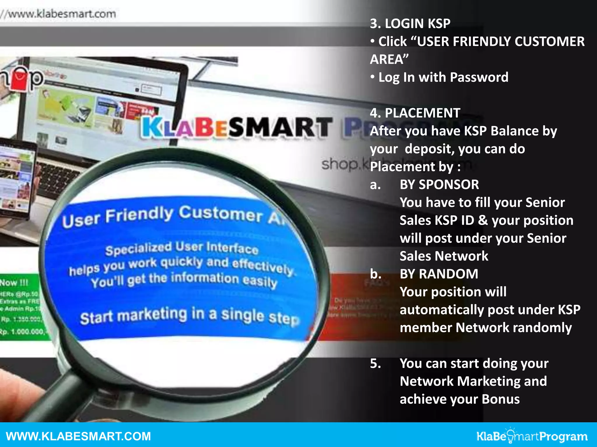 WWW.KLABESMART.COM
3. LOGIN KSP
• Click “USER FRIENDLY CUSTOMER
AREA”
• Log In with Password
4. PLACEMENT
After you have KSP Balance by
your deposit, you can do
Placement by :
a. BY SPONSOR
You have to fill your Senior
Sales KSP ID & your position
will post under your Senior
Sales Network
b. BY RANDOM
Your position will
automatically post under KSP
member Network randomly
5. You can start doing your
Network Marketing and
achieve your Bonus
 