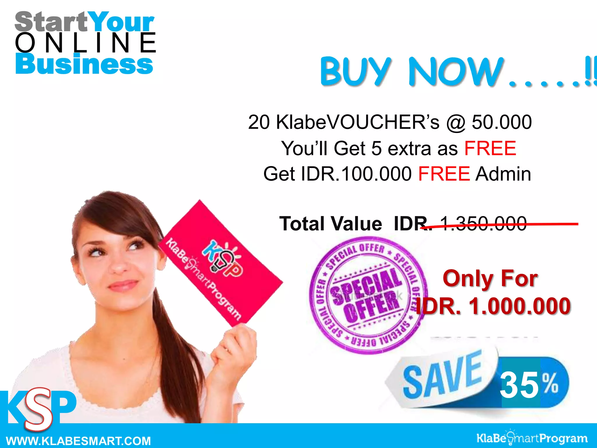 35
StartYour
O N L I N E
Business
K P
BUY NOW.....!!
20 KlabeVOUCHER’s @ 50.000
You’ll Get 5 extra as FREE
Get IDR.100.000 FREE Admin
Total Value IDR. 1.350.000
Only For
IDR. 1.000.000
WWW.KLABESMART.COM
 
