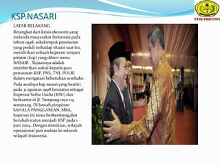 KSP.NASARI
LATAR BELAKANG
Berangkat dari krisis ekonomi yang
melanda masyarakat Indonesia pada
tahun 1998, sekelompok pensiunan
yang peduli terhadap situasi saat itu,
mendirikan sebuah koperasi simpan
pinjam (ksp) yang diberi nama
NASARI . Tujuannya adalah
memberikan solusi kepada para
pensiunan KSP, PNS, TNI, POLRI
dalam mengatasi kebutuhan sembako.
Pada awalnya ksp nasari yang berdiri
pada 31 agustus 1998 berstatus sebagai
Koperasi Serba Usaha (KSU) dan
berkantor di Jl. Tumpang raya 114
semarang. Di bawah pimpinan
SAHALA PANGGABEAN, MBA,
koperasi ini terus berkembang,dan
berubah status menjadi KSP pada 1
juni 2004. Dengan demikian, wilayah
operasional pun meluas ke seluruh
wilayah Indonesia.
 