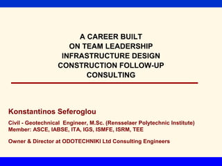 A CAREER BUILT
                     ON TEAM LEADERSHIP
                   INFRASTRUCTURE DESIGN
                  CONSTRUCTION FOLLOW-UP
                         CONSULTING



Konstantinos Seferoglou
Civil - Geotechnical Engineer, M.Sc. (Rensselaer Polytechnic Institute)
Member: ASCE, IABSE, ITA, IGS, ISMFE, ISRM, TEE

Owner & Director at ODOTECHNIKI Ltd Consulting Engineers
 