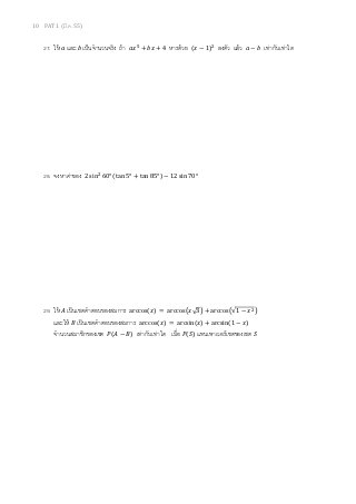 10 PAT 1 (มี.ค. 55)
27. ให้ ܽ และ ܾ เป็นจํานวนจริง ถ้า ܽ‫ݔ‬ହ
+ ܾ‫ݔ‬ + 4 หารด้วย ሺ‫ݔ‬ − 1ሻଶ
ลงตัว แล้ว ܽ − ܾ เท่ากับเท่าใด
28. จงหาค่าของ 2 sinଶ
60° ሺtan 5° + tan 85°ሻ − 12 sin 70°
29. ให้ ‫ܣ‬ เป็นเซตคําตอบของสมการ arccosሺ‫ݔ‬ሻ = arccos൫‫3√ݔ‬൯ + arccos൫√1 − ‫ݔ‬ଶ൯
และให้ ‫ܤ‬ เป็นเซตคําตอบของสมการ arccosሺ‫ݔ‬ሻ = arcsinሺ‫ݔ‬ሻ + arcsinሺ1 − ‫ݔ‬ሻ
จํานวนสมาชิกของเซต ܲሺ‫ܣ‬ − ‫ܤ‬ሻ เท่ากับเท่าใด เมือ ܲሺܵሻ แทนเพาเวอร์เซตของเซต ܵ
 