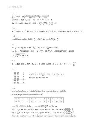 20 PAT 1 (มี.ค. 55)
17. 4
݃ሺ‫ݔ‬ሻ = ሺ‫ݔ‬ଶ
+ 1ሻ ቀ
൫௫మାଵ൯ሺ௔ሻିሺ௔௫ାଵሻ(ଶ௫)
ሺ௫మାଵሻమ ቁ =
௔ିଶ௫ି௔௫మ
௫మାଵ
ℎ ต่อเนือง → ݂ሺ2ሻ = ݃ሺ2ሻ →
ଶ௔ାଵ
ହ
=
௔ିସିସ௔
ହ
→ ܽ = −1
2ℎሺ−2ሻ − ℎሺ2ሻ = 2݃ሺ−2ሻ − ݂ሺ2ሻ = 2 ቀ
ିଵାସାସ
ହ
ቁ − ቀ−
ଵ
ହ
ቁ = 3
18. 2
݃ሺ‫ݔ‬ሻ = ሺ݂ሺ‫ݔ‬ሻ − 1ሻଶ
+ 4 → ݃ᇱሺ‫ݔ‬ሻ = 2ሺ݂ሺ‫ݔ‬ሻ − 1ሻ൫݂ᇱሺ‫ݔ‬ሻ൯ → 1 = 2ሺ݂ሺ1ሻ − 1ሻ(1) → ݂ሺ1ሻ = 1.5
19. 3
วาดรูป ได้จุดต้องสงสัยคือ (2, 2), (
ଵ଴
ଷ
,
ସ
ଷ
), (4, 0) ได้มากสุดที (
ଵ଴
ଷ
,
ସ
ଷ
) =
ଷ଼
ଷ
20. 2
เดิม ∑ ‫ݔ‬ = (25)(30) = 750 ,
∑ ௫మ
ଷ଴
− 25ଶ
= 5ଶ
→ ∑ ‫ݔ‬ଶ
= 19500
ใหม่ ∑ ‫ݔ‬ = 750+20+30 = 800 → ‫̅ݔ‬ =
଼଴଴
ଷଶ
= 25 , ∑ ‫ݔ‬ଶ
= 19500+20ଶ
+30ଶ
= 20800
‫ݏ‬ = ට
ଶ଴଼଴଴
ଷଶ
− 25ଶ = 5
21. 4
݀ = 1 : 123, 234, … , 567 = 5 ; ݀ = 2 : 135, 246, 357 = 3 ; ݀ = 3 : 147 = 1 →
ହାଷାଵ
൫ళ
య൯
22. 1
݀̅ =
ଽሺିଷሻା଼ሺିଶሻା଻ሺିଵሻା଴ା଺(ଵ)ା଻(ଶ)
ହ଴
=
ିଷ଴
ହ଴
= −0.6
‫̅ݔ‬ = (−0.6)(5) + 38 = 35
23. 4
ข้อ ก. ต้องวัดโดยใช้การกระจายสัมพัทธ์ ดังนัน จะทําข้อ ข. ก่อน แล้วใช้ข้อ ข. มาตัดสินข้อ ก.
ข้อ ข. เรียงข้อมูลแต่ละกลุ่ม จากน้อยไปมากได้ดังนี
Qଵ = ตัวที (ଵ)ሺଵ଴ାଵሻ
ସ
= ตัวที 2.75 ; Qଷ = ตัวที (ଷ)ሺଵ଴ାଵሻ
ସ
= ตัวที 8.25
กลุ่ม 1 : Qଵ= 5 + 0.75(6 − 5) = 5.75 , Qଷ= 8 + 0.25(9 − 8) = 8.25 →
଼.ଶହିହ.଻ହ
଼.ଶହିହ.଻ହ
=
ହ
ଶ଼
กลุ่ม 2 : Qଵ= 5 + 0.75(6 − 5) = 5.75 , Qଷ= 9 + 0.25(12 − 9) = 9.75 →
ଽ.଻ହିହ.଻ହ
ଽ.଻ହିହ.଻ହ
=
଼
ଷଵ
ดังนัน ข ผิด และเนืองจาก ହ
ଶ଼
<
଼
ଷଵ
ดังนัน กลุ่ม 1 กระจายน้อยกว่า จึงแตกต่างกันน้อยกว่า ดังนัน ก ผิด
21 - 25 9
26 - 30 8
31 - 35 7
36 - 40 13
41 - 45 6
46 - 50 7
กลุ่มที 1 3 5 6 6 6 7 7 8 9 10
กลุ่มที 2 1 5 6 6 7 7 8 9 12 15
 